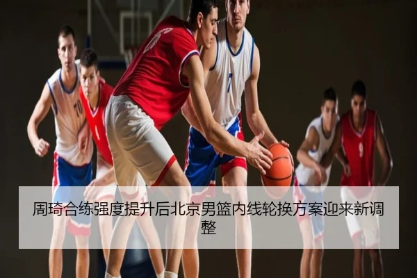 周琦合练强度提升后北京男篮内线轮换方案迎来新调整