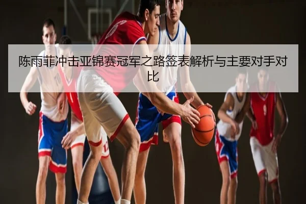 陈雨菲冲击亚锦赛冠军之路签表解析与主要对手对比