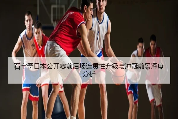 石宇奇日本公开赛前后场连贯性升级与冲冠前景深度分析